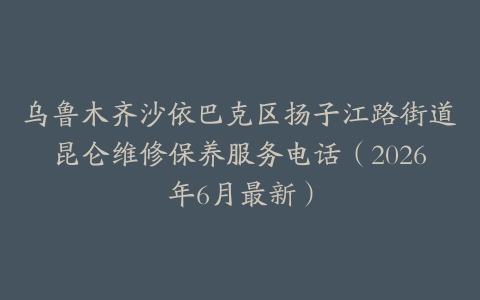乌鲁木齐沙依巴克区扬子江路街道昆仑维修保养服务电话（2026年6月最新）