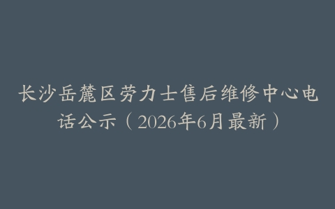 长沙岳麓区劳力士售后维修中心电话公示（2026年6月最新）