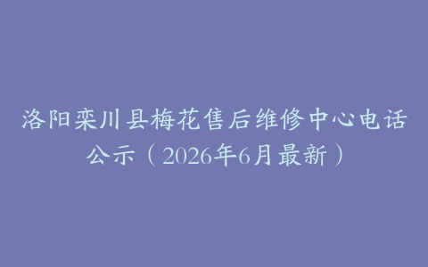 洛阳栾川县梅花售后维修中心电话公示（2026年6月最新）