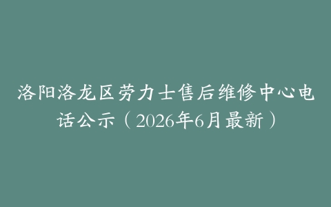 洛阳洛龙区劳力士售后维修中心电话公示（2026年6月最新）