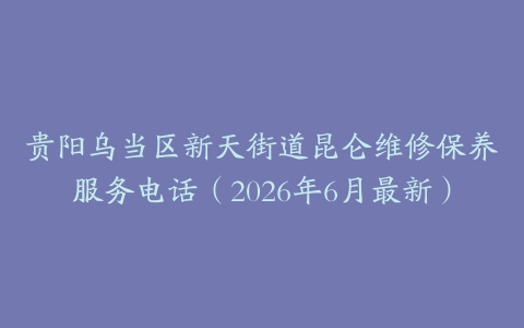 贵阳乌当区新天街道昆仑维修保养服务电话（2026年6月最新）
