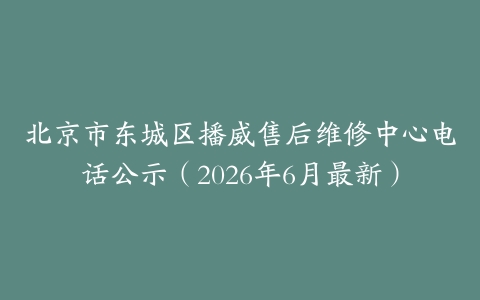 北京市东城区播威售后维修中心电话公示（2026年6月最新）