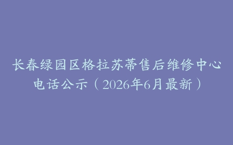 长春绿园区格拉苏蒂售后维修中心电话公示（2026年6月最新）