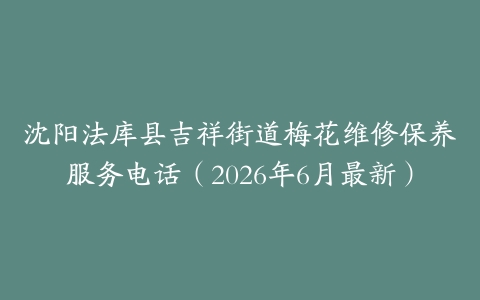 沈阳法库县吉祥街道梅花维修保养服务电话（2026年6月最新）