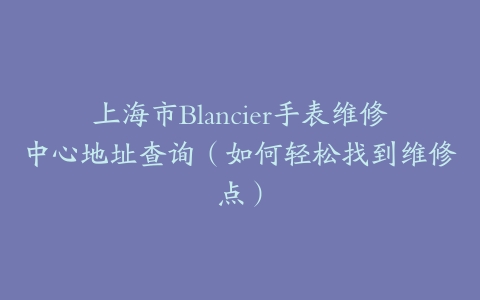 上海市Blancier手表维修中心地址查询（如何轻松找到维修点）