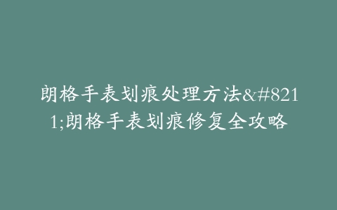朗格手表划痕处理方法–朗格手表划痕修复全攻略