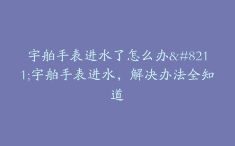 宇舶手表进水了怎么办--宇舶手表进水，解决办法全知道