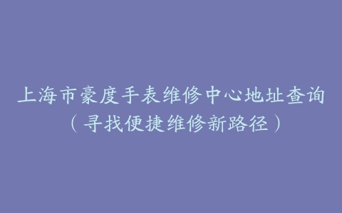 上海市豪度手表维修中心地址查询（寻找便捷维修新路径）