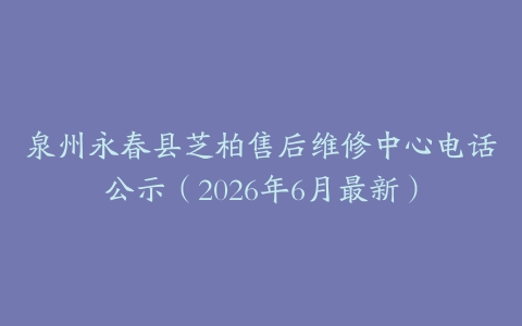 泉州永春县芝柏售后维修中心电话公示（2026年6月最新）