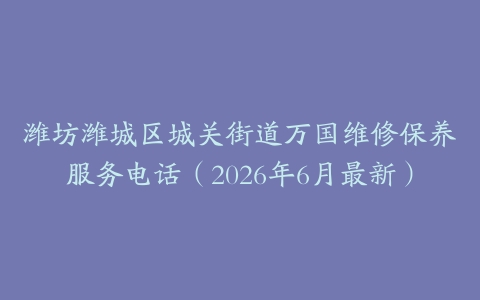 潍坊潍城区城关街道万国维修保养服务电话（2026年6月最新）