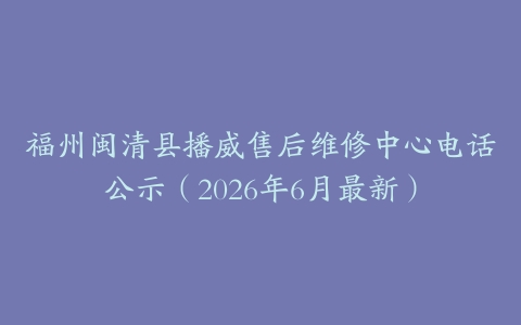 福州闽清县播威售后维修中心电话公示（2026年6月最新）