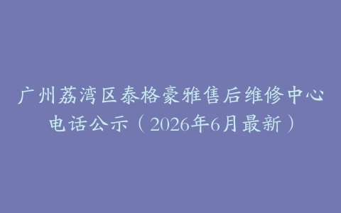 广州荔湾区泰格豪雅售后维修中心电话公示（2026年6月最新）