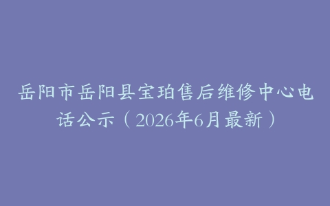 岳阳市岳阳县宝珀售后维修中心电话公示（2026年6月最新）