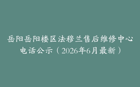 岳阳岳阳楼区法穆兰售后维修中心电话公示（2026年6月最新）