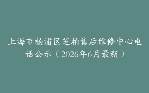上海市杨浦区芝柏售后维修中心电话公示（2026年6月最新）