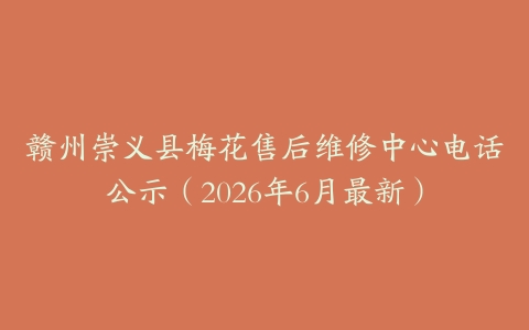 赣州崇义县梅花售后维修中心电话公示（2026年6月最新）
