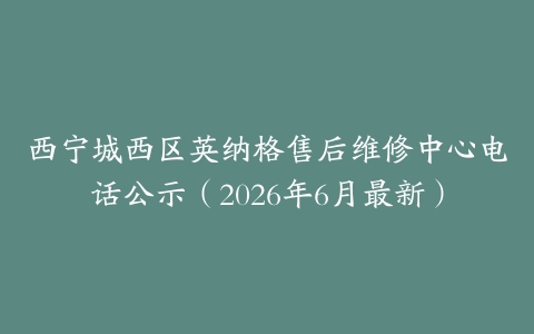 西宁城西区英纳格售后维修中心电话公示（2026年6月最新）