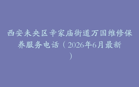 西安未央区辛家庙街道万国维修保养服务电话（2026年6月最新）