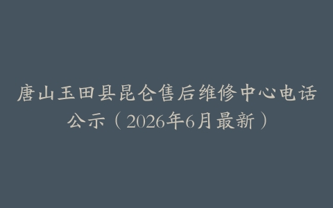 唐山玉田县昆仑售后维修中心电话公示（2026年6月最新）