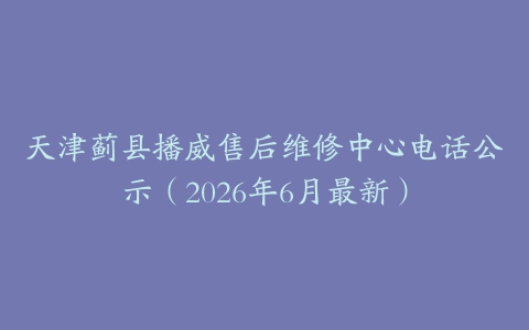 天津蓟县播威售后维修中心电话公示（2026年6月最新）