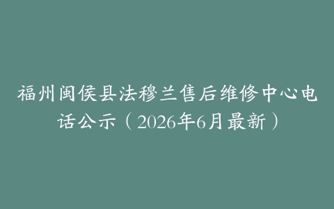 福州闽侯县法穆兰售后维修中心电话公示（2026年6月最新）