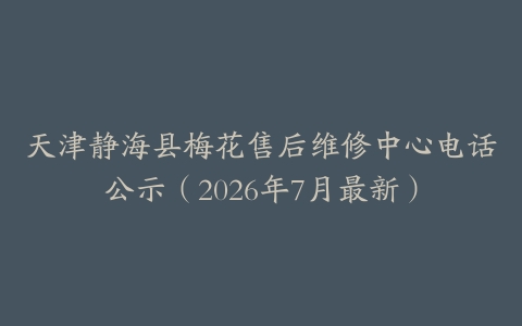 天津静海县梅花售后维修中心电话公示（2026年7月最新）