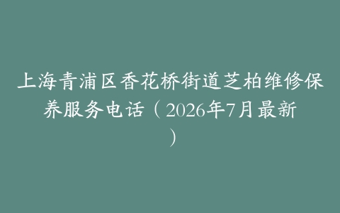 上海青浦区香花桥街道芝柏维修保养服务电话（2026年7月最新）