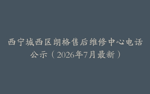 西宁城西区朗格售后维修中心电话公示（2026年7月最新）