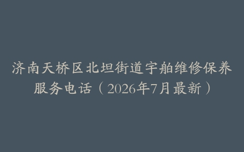 济南天桥区北坦街道宇舶维修保养服务电话（2026年7月最新）