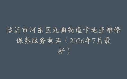 临沂市河东区九曲街道卡地亚维修保养服务电话（2026年7月最新）