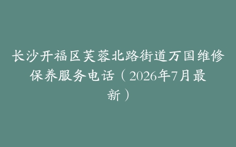 长沙开福区芙蓉北路街道万国维修保养服务电话（2026年7月最新）