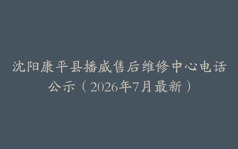 沈阳康平县播威售后维修中心电话公示（2026年7月最新）
