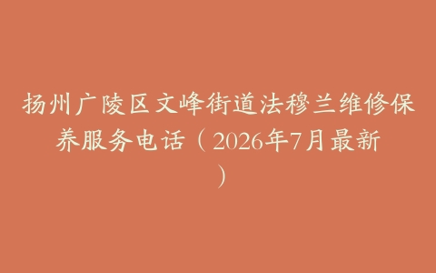 扬州广陵区文峰街道法穆兰维修保养服务电话（2026年7月最新）