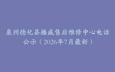 泉州德化县播威售后维修中心电话公示（2026年7月最新）