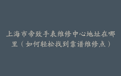 上海市帝致手表维修中心地址在哪里（如何轻松找到靠谱维修点）