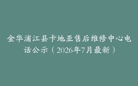金华浦江县卡地亚售后维修中心电话公示（2026年7月最新）