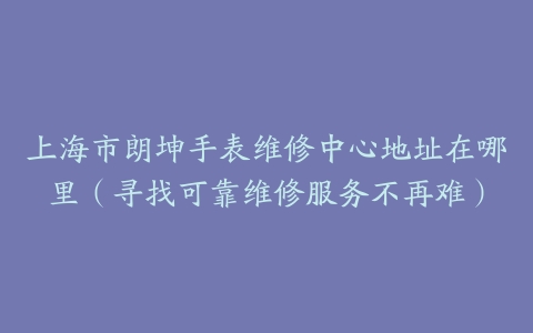 上海市朗坤手表维修中心地址在哪里（寻找可靠维修服务不再难）