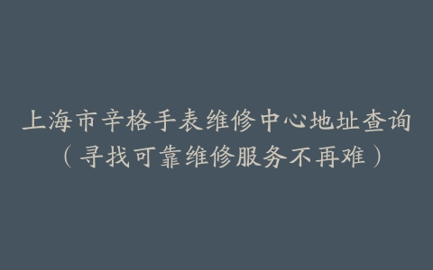 上海市辛格手表维修中心地址查询（寻找可靠维修服务不再难）