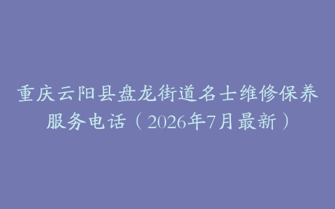 重庆云阳县盘龙街道名士维修保养服务电话（2026年7月最新）