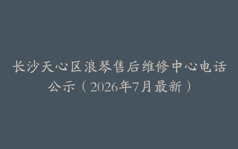 长沙天心区浪琴售后维修中心电话公示（2026年7月最新）
