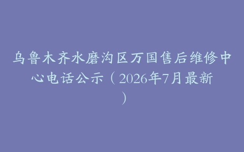 乌鲁木齐水磨沟区万国售后维修中心电话公示（2026年7月最新）