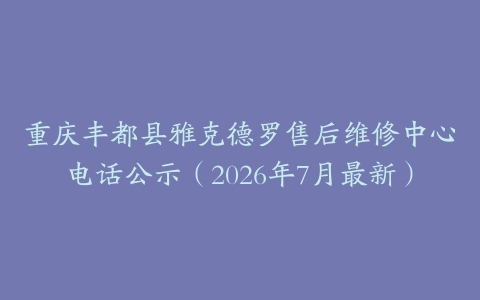 重庆丰都县雅克德罗售后维修中心电话公示（2026年7月最新）