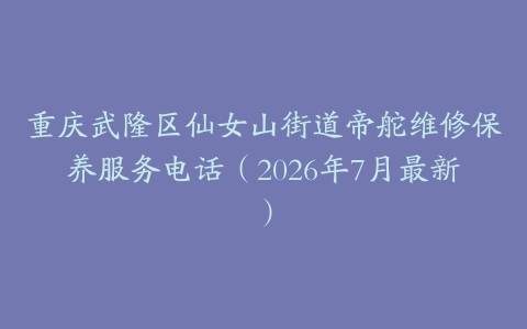 重庆武隆区仙女山街道帝舵维修保养服务电话（2026年7月最新）
