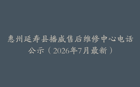 惠州延寿县播威售后维修中心电话公示（2026年7月最新）