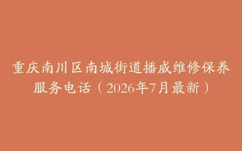 重庆南川区南城街道播威维修保养服务电话（2026年7月最新）