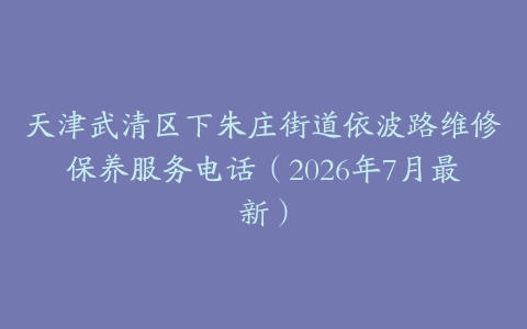 天津武清区下朱庄街道依波路维修保养服务电话（2026年7月最新）