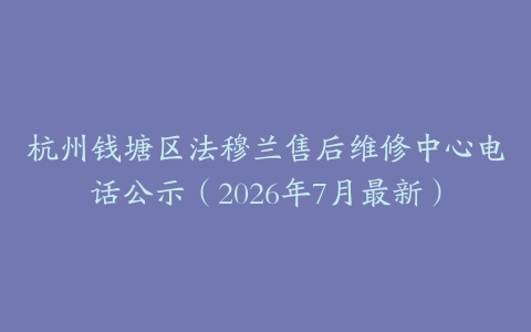 杭州钱塘区法穆兰售后维修中心电话公示（2026年7月最新）