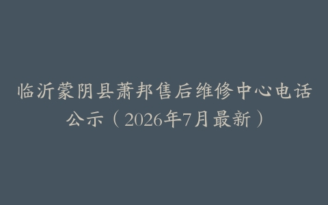 临沂蒙阴县萧邦售后维修中心电话公示（2026年7月最新）