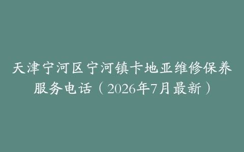 天津宁河区宁河镇卡地亚维修保养服务电话（2026年7月最新）