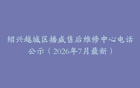 绍兴越城区播威售后维修中心电话公示（2026年7月最新）